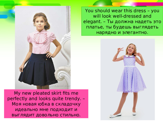 You should wear this dress – you will look well-dressed and elegant. – Ты должна надеть это платье, ты будешь выглядеть нарядно и элегантно. My new pleated skirt fits me perfectly and looks quite trendy. – Моя новая юбка в складочку идеально мне подходит и выглядит довольно стильно. 