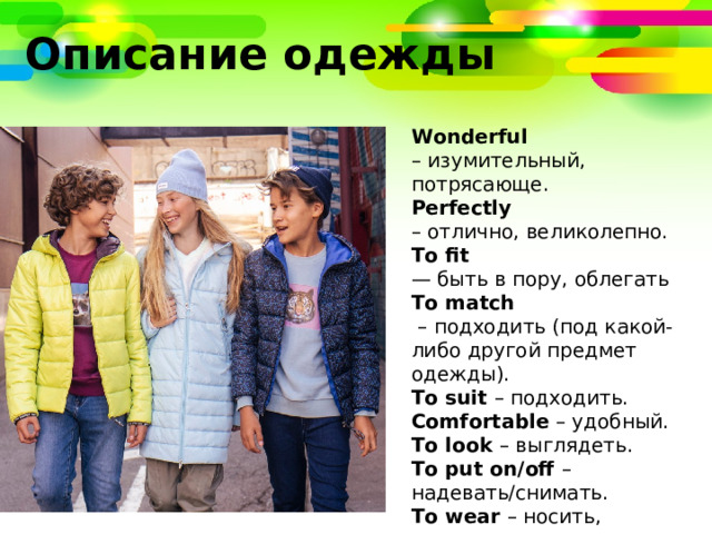 Описание одежды Wonderful – изумительный, потрясающе. Perfectly  – отлично, великолепно. To fit — быть в пору, облегать To match – подходить (под какой-либо другой предмет одежды). To suit – подходить. Comfortable – удобный. To look – выглядеть. To put on/off – надевать/снимать. To wear – носить, надевать. To try on – примерять. 