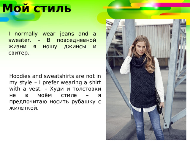 Мой стиль I normally wear jeans and a sweater. – В повседневной жизни я ношу джинсы и свитер. Hoodies and sweatshirts are not in my style – I prefer wearing a shirt with a vest. – Худи и толстовки не в моём стиле – я предпочитаю носить рубашку с жилеткой. 