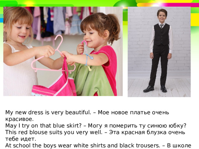 My new dress is very beau­ti­ful. – Мое новое платье очень красивое. May I try on that blue skirt? – Могу я померить ту синюю юбку? This red blouse suits you very well. – Эта красная блузка очень тебе идет. At school the boys wear white shirts and black trousers. – В школе мальчики носят белые рубашки и черные брюки. 