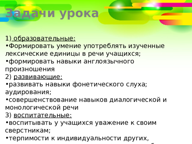 Задачи урока 1)  образовательные: Формировать умение употреблять изученные лексические единицы в речи учащихся; формировать навыки англоязычного произношения 2)  развивающие: развивать навыки фонетического слуха; аудирования; совершенствование навыков диалогической и монологической речи 3)  воспитательные:   воспитывать у учащихся уважение к своим сверстникам;  терпимости к индивидуальности других,  воспитывать у учащихся интерес к потребности принимать участие в общении на английском языке. 