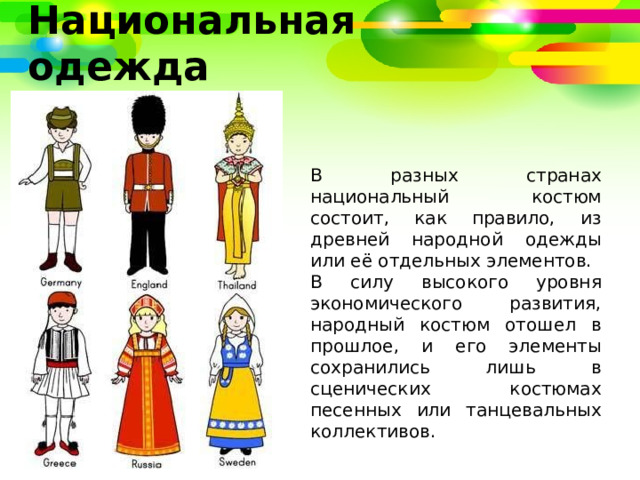 Национальная одежда В разных странах национальный костюм состоит, как правило, из древней народной одежды или её отдельных элементов. В силу высокого уровня экономического развития, народный костюм отошел в прошлое, и его элементы сохранились лишь в сценических костюмах песенных или танцевальных коллективов. 
