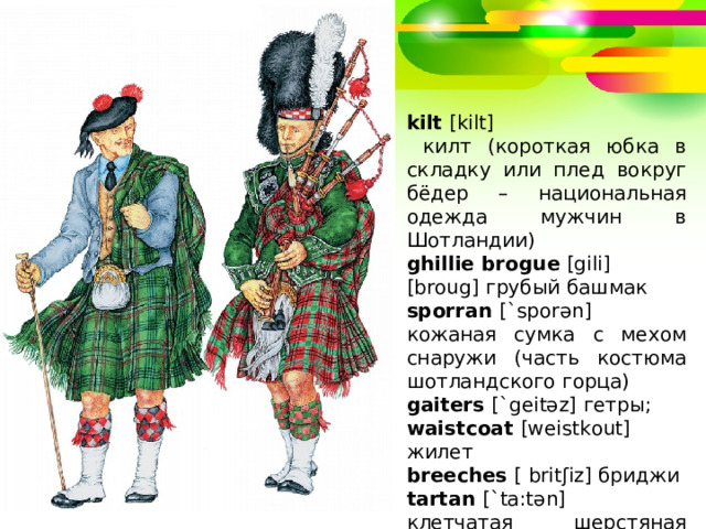 kilt  [kilt]  килт (короткая юбка в складку или плед вокруг бёдер – национальная одежда мужчин в Шотландии) ghillie brogue  [gili] [broug] грубый башмак sporran  [`sporən] кожаная сумка с мехом снаружи (часть костюма шотландского горца) gaiters  [`geitəz] гетры; waistcoat  [weistkout] жилет breeches  [ britʃiz] бриджи tartan  [`ta:tən] клетчатая шерстяная ткань 