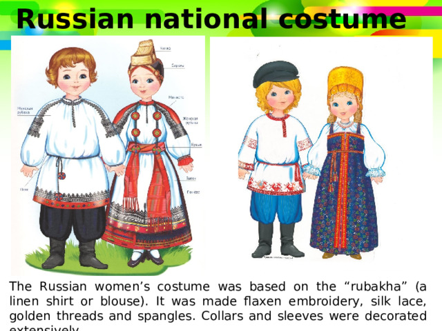 Russian national costume The Russian women’s costume was based on the “rubakha” (a linen shirt or blouse). It was made flaxen embroidery, silk lace, golden threads and spangles. Collars and sleeves were decorated extensively. 