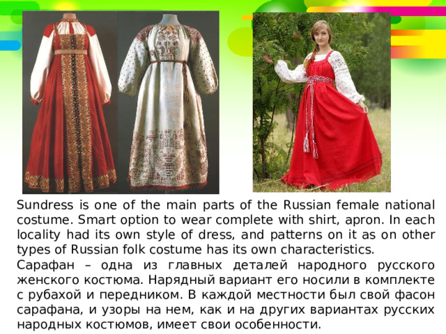 Sundress is one of the main parts of the Russian female national costume. Smart option to wear complete with shirt, apron. In each locality had its own style of dress, and patterns on it as on other types of Russian folk costume has its own characteristics. Сарафан – одна из главных деталей народного русского женского костюма. Нарядный вариант его носили в комплекте с рубахой и передником. В каждой местности был свой фасон сарафана, и узоры на нем, как и на других вариантах русских народных костюмов, имеет свои особенности. 