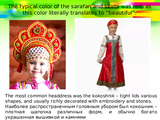The typical color of the sarafan and skirts was red, as this color literally translates to “beautiful”. The most common headdress was the kokoshnik – tight lids various shapes, and usually richly decorated with embroidery and stones .  Наиболее распространенным головным убором был кокошник – плотная шапочка различных форм, и обычно богато украшенная вышивкой и камнями 