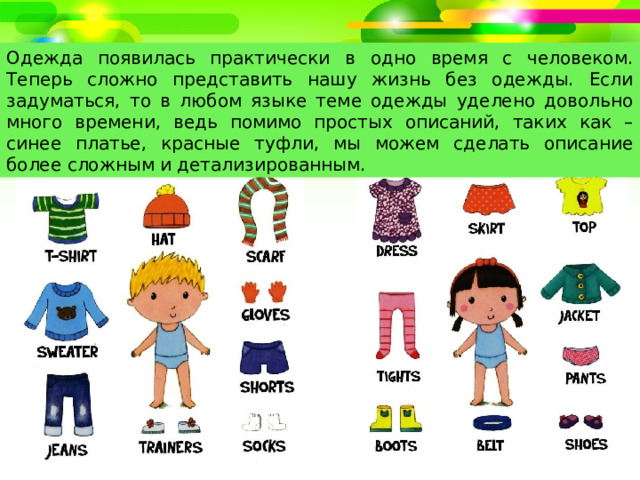 Одежда появилась практически в одно время с человеком. Теперь сложно представить нашу жизнь без одежды. Если задуматься, то в любом языке теме одежды уделено довольно много времени, ведь помимо простых описаний, таких как – синее платье, красные туфли, мы можем сделать описание более сложным и детализированным. 