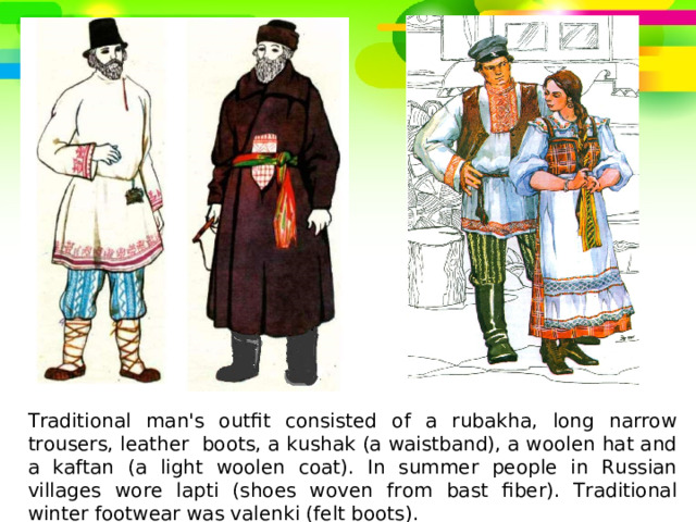 Traditional man's outfit consisted of a rubakha, long narrow trousers, leather  boots, a kushak (a waistband), a woolen hat and a kaftan (a light woolen coat). In summer people in Russian villages wore lapti (shoes woven from bast fiber). Traditional winter footwear was valenki (felt boots). 