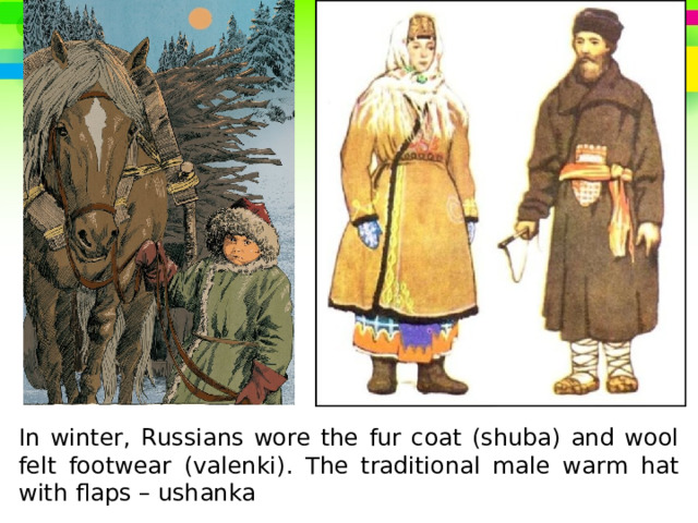 In winter, Russians wore the fur coat (shuba) and wool felt footwear (valenki). The traditional male warm hat with flaps – ushanka 