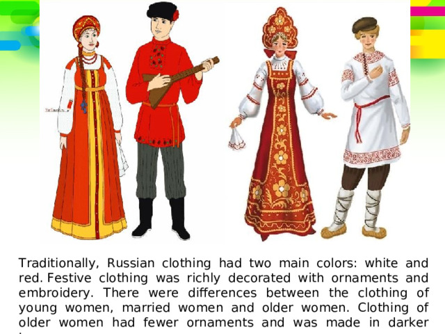 Traditionally, Russian clothing had two main colors: white and red. Festive clothing was richly decorated with ornaments and embroidery. There were differences between the clothing of young women, married women and older women. Clothing of older women had fewer ornaments and was made in darker tones. 