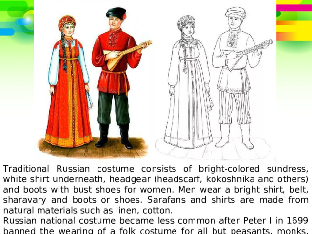 Traditional Russian costume consists of bright-colored sundress, white shirt underneath, headgear (headscarf, kokoshnika and others) and boots with bust shoes for women. Men wear a bright shirt, belt, sharavary and boots or shoes.  Sarafans and shirts are made from natural materials such as linen, cotton. Russian national costume became less common after Peter I in 1699 banned the wearing of a folk costume for all but peasants, monks, priests and clerks. 