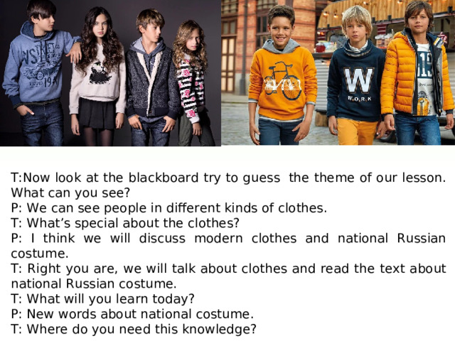 T:Now look at the blackboard try to guess  the theme of our lesson. What can you see? P: We can see people in different kinds of clothes. T: What’s special about the clothes? P: I think we will discuss modern clothes and national Russian costume. T: Right you are, we will talk about clothes and read the text about national Russian costume. T: What will you learn today? P: New words about national costume. T: Where do you need this knowledge? 
