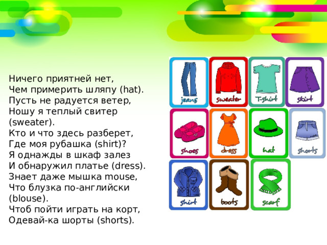 Ничего приятней нет, Чем примерить шляпу (hat). Пусть не радуется ветер, Ношу я теплый свитер (sweater). Кто и что здесь разберет, Где моя рубашка (shirt)? Я однажды в шкаф залез И обнаружил платье (dress). Знает даже мышка mouse, Что блузка по-английски (blouse). Чтоб пойти играть на корт, Одевай-ка шорты (shorts). 