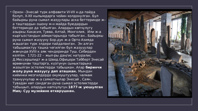 Орхон –Энесай түрк алфавити VI-VII к-да пайда болуп, X-XII кылымдарга чейин колдонулган. Бул байыркы руна сымал жазуулары аска беттеринде ж-а таштардын ошону м-н майда буюдардын беттеринде да табылган. Алардын көпчүлүгү азыркы Хакасия, Тувва, Алтай, Монголия, Или ж-а кыргызстандын аймактарында табылган.. Байыркы руна сымал жазууну Бор.дук ж-а Орто Азияда жашаган түрк элдери пайдаланган. Эн алгач табышмактуу ташка чегилген бул жазууулар жөнүндө XVIII к аяк чендеринде Түш. Сибирден келген. 1721-22 – жыл-ры даңгис натуралис Д.Мессершлидт ж-а Швед.Офицери Табберт Энесай өрөөнүнөн таштарга, күзгүнүн сыныктарына жазылган эстеликтерди табышкан. Алар биринчи жолу руна жазуусу деп аташкан. Мындан кийинки мезгилдерде окумуштуулар, чөлкөм таануучулар ж-а саякатчылар Энесай , Саян, Тувадан көп сандаган руна сымал эстеликтерди табышып, алардын көпчүлүгүн 1877-ж уюшулган Миң- Суу музейине өткөрүшкөн. 