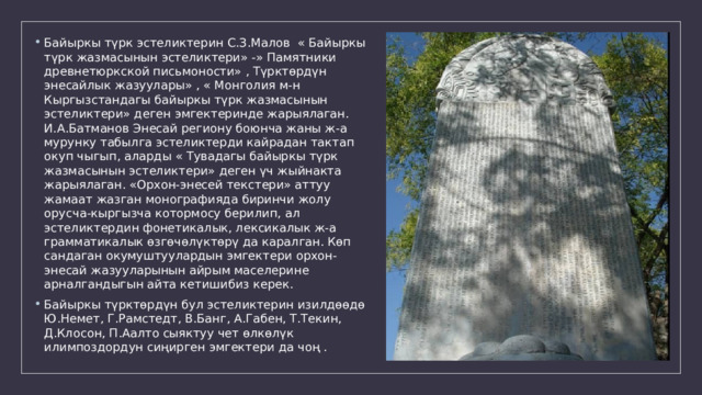 Байыркы түрк эстеликтерин С.З.Малов « Байыркы түрк жазмасынын эстеликтери» -» Памятники древнетюркской письмоности» , Түрктөрдүн энесайлык жазуулары» , « Монголия м-н Кыргызстандагы байыркы түрк жазмасынын эстеликтери» деген эмгектеринде жарыялаган. И.А.Батманов Энесай региону боюнча жаны ж-а мурунку табылга эстеликтерди кайрадан тактап окуп чыгып, аларды « Тувадагы байыркы түрк жазмасынын эстеликтери» деген үч жыйнакта жарыялаган. «Орхон-энесей текстери» аттуу жамаат жазган монографияда биринчи жолу орусча-кыргызча котормосу берилип, ал эстеликтердин фонетикалык, лексикалык ж-а грамматикалык өзгөчөлүктөрү да каралган. Көп сандаган окумуштуулардын эмгектери орхон-энесай жазууларынын айрым маселерине арналгандыгын айта кетишибиз керек. Байыркы түрктөрдүн бул эстеликтерин изилдөөдө Ю.Немет, Г.Рамстедт, В.Банг, А.Габен, Т.Текин, Д.Клосон, П.Аалто сыяктуу чет өлкөлүк илимпоздордун сиңирген эмгектери да чоң . 