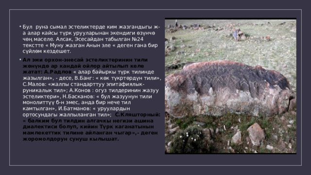 Бул руна сымал эстеликтерде ким жазгандыгы ж-а алар кайсы түрк урууларынан экендиги өзүнчө чөң маселе. Алсак, Эсесайдан табылган №24 текстте « Муну жазган Анын эле « деген гана бир сүйлөм кездешет. Ал эми орхон-энесай эстеликтеринин тили жөнүндө ар кандай ойлор айтылып келе жатат: А.Радлов « алар байыркы түрк тилинде жазылган», - десе, В.Банг: « көк түкртөрдүн тили», С.Малов: «жалпы стандарттуу эпитафиялык-руникалык тил»; А.Конов : огуз тилдеринин жазуу эстеликтери», Н.Басканов: « бул жазуунун тили монолиттүү б-н эмес, анда бир нече тил камтылган», И.Батманов: « уруулардын ортосундагы жалпыланган тил»; С.Кляшторный: « балким бул тилдин алгачкы негизи ашина диалектиси болуп, кийин Түрк каганатынын мамлекеттик тилине айланган чыгар»,- деген жоромолдорун сунуш кылышат. 