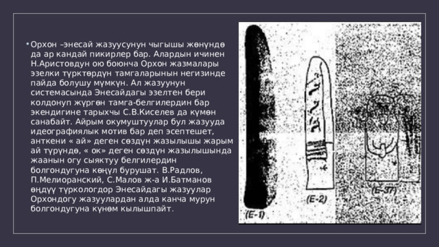 Орхон –энесай жазуусунун чыгышы жөнүндө да ар кандай пикирлер бар. Алардын ичинен Н.Аристовдун ою боюнча Орхон жазмалары эзелки түрктөрдүн тамгаларынын негизинде пайда болушу мүмкүн. Ал жазуунун системасында Энесайдагы эзелтен бери колдонуп жүргөн тамга-белгилердин бар экендигине тарыхчы С.В.Киселев да күмөн санабайт. Айрым окумуштуулар бул жазууда идеографиялык мотив бар деп эсептешет, анткени « ай» деген сөздүн жазылышы жарым ай түрүндө, « ок» деген сөздүн жазылышында жаанын огу сыяктуу белгилердин болгондугуна көңүл бурушат. В.Радлов, П.Мелиоранский, С.Малов ж-а И.Батманов өңдүү түркологдор Энесайдагы жазуулар Орхондогу жазуулардан алда канча мурун болгондугуна күнөм кылышпайт . 
