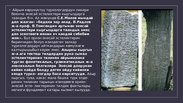  Айрым көрүнүктүү түркологдордун пикири боюнча энесай эстеликтери кыргыздарга таандык б-н. Ал жөнүндө С.Е.Малов мындай деп жазган: «бедели зор акад. В.Радлов ж-а проф. В.Томсендин артынан энесай эстеликтери кыргыздарга таандык эмес деп эсептөөгө менин эч кандай себебим жок». Бул орхон-энесай эстеликтерин биринчиден болуп изилдеген залкар түркологдордун айткандарын көмүскөгө калтырышыбыз керек эмес. Азыркы кыргыз ж-а ага тектеш тилдердин руна сымал эстеликтеринин тилинен айрымалана турган фонетикалык, грамматикалык ж-а лексикалык белгилери Энесай доорунан кийин пайда болду деген ойду кийинки кезде түрко- логдор баса көрсөтүүдө. Азыр кыргыз, тува, хакас жана башка түрк элде- ринин тилинин тарыхын изилдөөгө орхон-энесай зсте- ликтеринин тилдик фактылары негизги фундамент катары кызмат кылууда. 