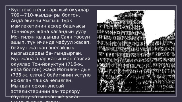 Бул тексттеги тарыхый окуялар 709—710-жылда- ры болгон. Анда экинчи Чыгыш Түрк мамлекетинин аскер башчысы Тон-йокук жана кагандын уулу Мо- гилян кышында Саян тоосун ашып, түн ичинде чабуул жасап, бейкут жаткан энесайлык кыргыздарды ба- гындырган. Бул жана алар катышкан саясий окуялар Тон-йокуктун (716-ж. каза болгон) жана Могилян- дын (735-ж. елгөн) бейитинин үстүнө коюлган ташка чегилген. Мындан орхон-энесай эстеликтеринин ав- торлору өзүлөрү катышкан же уккан чындык окуя- ларды чеккендигин жана андагы маалыматтардын түрк элдеринин тарыхын изилдөөдөгү зор мааиисии көрүп турабыз. 