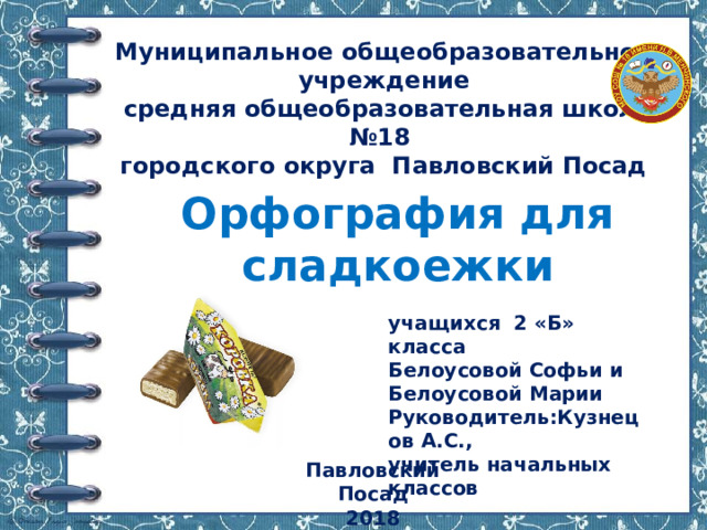 Муниципальное общеобразовательное учреждение  средняя общеобразовательная школа №18  городского округа Павловский Посад   Орфография для сладкоежки учащихся 2 «Б» класса Белоусовой Софьи и Белоусовой Марии Руководитель:Кузнецов А.С., учитель начальных классов Павловский Посад 2018 