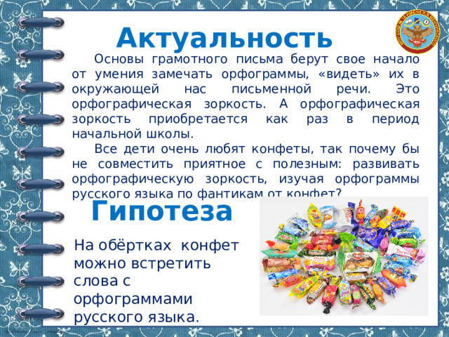 Актуальность  Основы грамотного письма берут свое начало от умения замечать орфограммы, «видеть» их в окружающей нас письменной речи. Это орфографическая зоркость. А орфографическая зоркость приобретается как раз в период начальной школы.  Все дети очень любят конфеты, так почему бы не совместить приятное с полезным: развивать орфографическую зоркость, изучая орфограммы русского языка по фантикам от конфет? Гипотеза   На обёртках конфет можно встретить слова с орфограммами русского языка . 