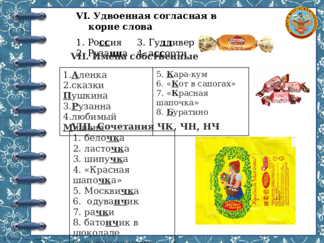 VI. Удвоенная согласная в корне слова 1. Ро сс ия  3. Гу лл ивер 2. Руза нн а  4. а сс орти VII. Имена собственные 1. А ленка 2.сказки П ушкина 5. К ара-кум 6. « К от в сапогах» 3. Р узанна 4.любимый М ишаня 7. « К расная шапочка» 8. Б уратино VIII. Сочетания ЧК, ЧН, НЧ 1. бело чк а  2. ласто чк а 3. шипу чк а  4. «Красная шапо чк а» 5. Москви чк а 6. одува нч ик  7. ра чк и  8. бато нч ик в шоколаде 9. черноморо чк а 
