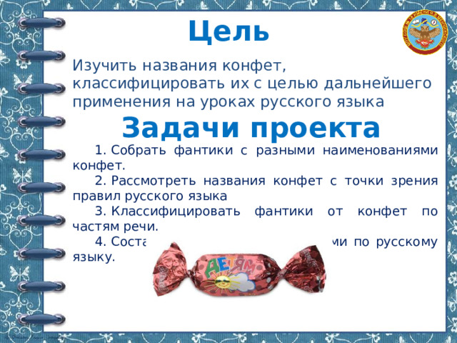 Цель Изучить названия конфет, классифицировать их с целью дальнейшего применения на уроках русского языка Задачи проекта 1.​ Собрать фантики с разными наименованиями конфет. 2.​ Рассмотреть названия конфет с точки зрения правил русского языка 3.​ Классифицировать фантики от конфет по частям речи. 4.​ Составить карточки с заданиями по русскому языку. 