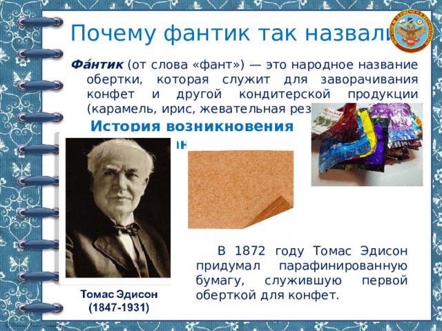 Почему фантик так назвали? Фа́нтик (от слова «фант») — это народное название обертки, которая служит для заворачивания конфет и другой кондитерской продукции (карамель, ирис, жевательная резинка). История возникновения фантика В 1872 году Томас Эдисон придумал парафинированную бумагу, служившую первой оберткой для конфет. 