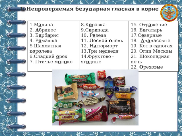  I. Непроверяемая безударная гласная в корне 1.М а лина  8.К о ровка 2. А брикос 15. Отр а жение 9.С е р е нада 3. Б а рб а рис 4. Р о машка 10. Р е зеда 16. Б о гатырь 5.Шахматная к о р о лева 17.С е верные 11. Лесной о лень  18. А н а насовые 12. Н а тюрморт 6.Сладкий о рех 7. Птичье м о л о ко 19. Кот в с а погах 13.Три м е дведя 14.Фруктово - яг о дные 20. Огни М о сквы 21. Шоколадная ночь 22. О реховые 
