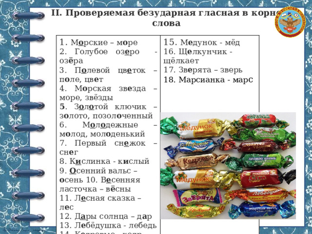 II. Проверяемая безударная гласная в корне слова 1. М о рские – м о ре 2. Голубое оз е ро - оз ё ра 15. М е дунок - мёд 3. П о левой цв е ток – п о ле, цв е т 16. Щ е лкунчик - щёлкает 4. М о рская зв е зда – море, звёзды 17. Зв е рята – зверь 5 . З о л о той ключик – з о лото, позол о ченный 18. Марсианка - мар с 6. М о л о дежные – м о лод, мол о денький 7. Первый сн е жок – сн е г 8. К и слинка - к и слый 9. О сенний вальс – о сень 10. В е сенняя ласточка – в ё сны 11. Л е сная сказка – л е с 12. Д а ры солнца – д а р 13. Л е бёдушка - лебедь 14. К е дровые - кедр 