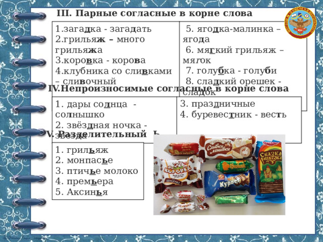 III. Парные согласные в корне слова 1.зага д ка - зага д ать 2.грилья ж – много грилья ж а  5. яго д ка-малинка – яго д а 3.коро в ка - коро в а  6. мя г кий грильяж – мя г ок 4.клубника со сли в ками – сли в очный  7. голу б ка - голу б и  8. сла д кий орешек - сла д ок  9. ска з ка - ска з ывать IV.Непроизносимые согласные в корне слова 1. дары со л нца - со л нышко 3. праз д ничные 2. звёз д ная ночка - звез д а 4. буревес т ник - вес т ь V. Разделительный Ь 1. грил ь яж 2. монпас ь е 3. птич ь е молоко 4. прем ь ера 5. Аксин ь я 