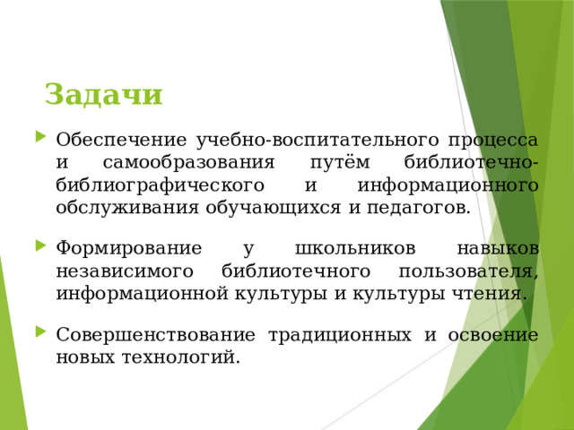 Обеспечение учебно-воспитательного процесса и самообразования путём библиотечно-библиографического и информационного обслуживания обучающихся и педагогов. Формирование у школьников навыков независимого библиотечного пользователя, информационной культуры и культуры чтения. Совершенствование традиционных и освоение новых технологий.  Задачи 