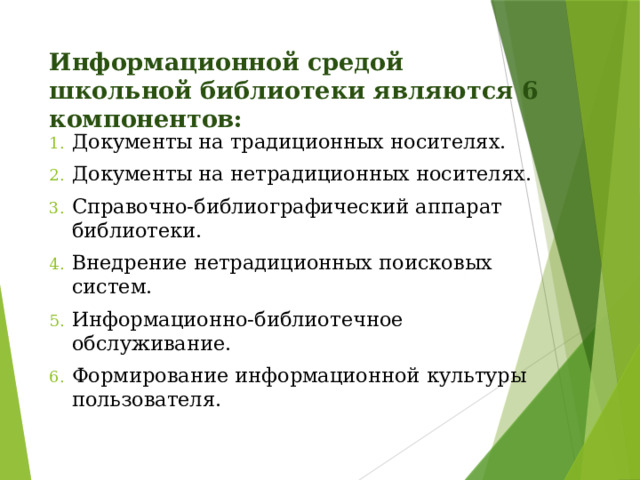Информационной средой школьной библиотеки являются 6 компонентов: Документы на традиционных носителях. Документы на нетрадиционных носителях. Справочно-библиографический аппарат библиотеки. Внедрение нетрадиционных поисковых систем. Информационно-библиотечное обслуживание. Формирование информационной культуры пользователя. 