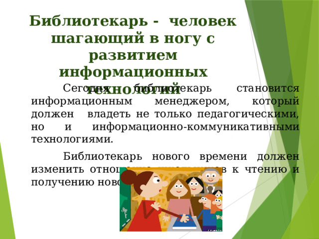 Библиотекарь -  человек шагающий в ногу с развитием информационных технологий    Сегодня библиотекарь становится информационным менеджером, который должен   владеть не только педагогическими, но и информационно-коммуникативными технологиями.    Библиотекарь нового времени должен изменить отношение школьников к чтению и получению новой информации 