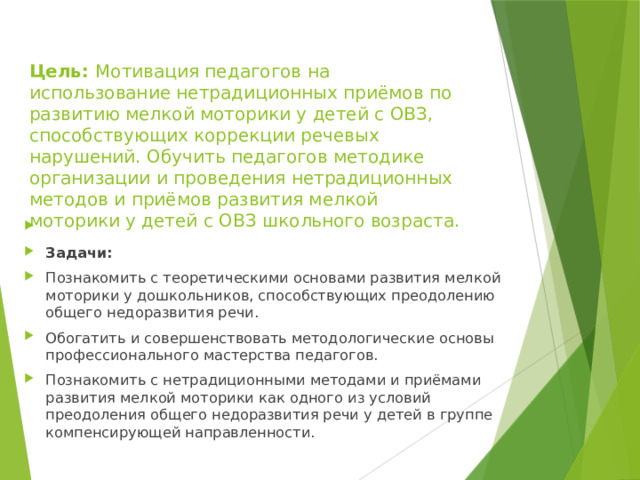   Цель: Мотивация педагогов на использование нетрадиционных приёмов по развитию мелкой моторики у детей с ОВЗ, способствующих коррекции речевых нарушений. Обучить педагогов методике организации и проведения нетрадиционных методов и приёмов развития мелкой моторики у детей с ОВЗ школьного возраста.     Задачи:  Познакомить с теоретическими основами развития мелкой моторики у дошкольников, способствующих преодолению общего недоразвития речи. Обогатить и совершенствовать методологические основы профессионального мастерства педагогов. Познакомить с нетрадиционными методами и приёмами развития мелкой моторики как одного из условий преодоления общего недоразвития речи у детей в группе компенсирующей направленности. 