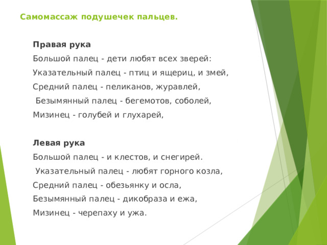 Самомассаж подушечек пальцев.   Правая рука Большой палец - дети любят всех зверей: Указательный палец - птиц и ящериц, и змей, Средний палец - пеликанов, журавлей,  Безымянный палец - бегемотов, соболей, Мизинец - голубей и глухарей, Левая рука Большой палец - и клестов, и снегирей.  Указательный палец - любят горного козла, Средний палец - обезьянку и осла, Безымянный палец - дикобраза и ежа, Мизинец - черепаху и ужа. 