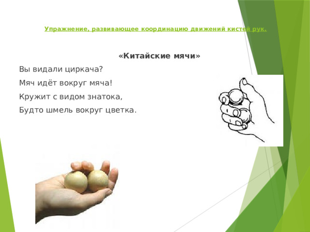   Упражнение, развивающее координацию движений кистей рук.      «Китайские мячи» Вы видали циркача? Мяч идёт вокруг мяча! Кружит с видом знатока, Будто шмель вокруг цветка.   