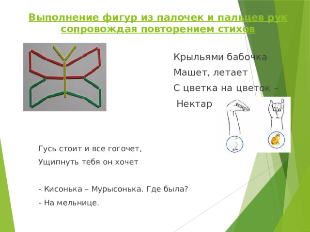 Выполнение фигур из палочек и пальцев рук сопровождая повторением стихов    Крыльями бабочка  Машет, летает  С цветка на цветок –  Нектар собирает Гусь стоит и все гогочет, Ущипнуть тебя он хочет - Кисонька – Мурысонька. Где была? - На мельнице. 