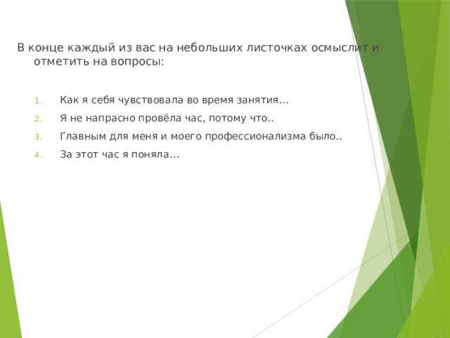 В конце каждый из вас на небольших листочках осмыслит и отметить на вопросы: Как я себя чувствовала во время занятия… Я не напрасно провёла час, потому что.. Главным для меня и моего профессионализма было.. За этот час я поняла… Как я себя чувствовала во время занятия… Я не напрасно провёла час, потому что.. Главным для меня и моего профессионализма было.. За этот час я поняла… 