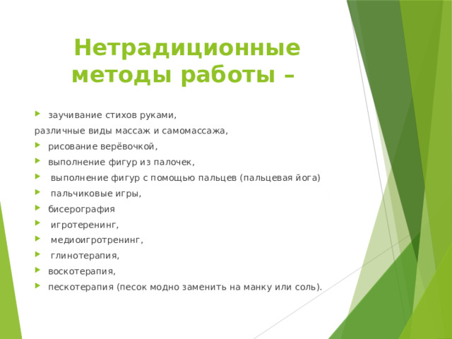 Нетрадиционные методы работы – заучивание стихов руками, различные виды массаж и самомассажа, рисование верёвочкой, выполнение фигур из палочек,  выполнение фигур с помощью пальцев (пальцевая йога)  пальчиковые игры, бисерография  игротеренинг,  медиоигротренинг,  глинотерапия, воскотерапия, пескотерапия (песок модно заменить на манку или соль). 