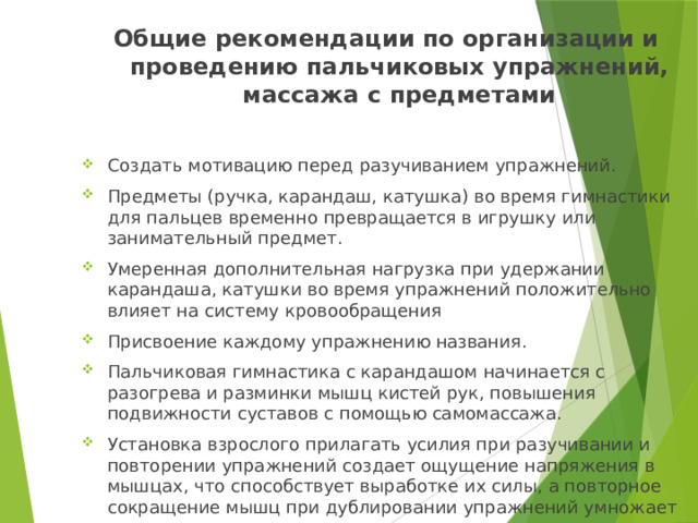 Общие рекомендации по организации и проведению пальчиковых упражнений, массажа с предметами Создать мотивацию перед разучиванием упражнений. Предметы (ручка, карандаш, катушка) во время гимнастики для пальцев временно превращается в игрушку или занимательный предмет. Умеренная дополнительная нагрузка при удержании карандаша, катушки во время упражнений положительно влияет на систему кровообращения Присвоение каждому упражнению названия. Пальчиковая гимнастика с карандашом начинается с разогрева и разминки мышц кистей рук, повышения подвижности суставов с помощью самомассажа. Установка взрослого прилагать усилия при разучивании и повторении упражнений создает ощущение напряжения в мышцах, что способствует выработке их силы, а повторное сокращение мышц при дублировании упражнений умножает ее.   
