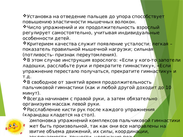 Установка на отведение пальцев до упора способствует повышению эластичности мышечных волокон. Число упражнений и их продолжительность взрослый регулирует самостоятельно, учитывая индивидуальные особенности детей. Критерием качества служит появление усталости: легкая – показатель правильной мышечной нагрузки; сильная (потливость- признак переутомления). В этом случае инструкция взрослого: «Если у кого-то запотели ладошки, расслабьте руки и прекратите гимнастику», «Если упражнение перестало получаться, прекратите гимнастику» и т.д. В свободное от занятий время продолжительность пальчиковой гимнастики (как и любой другой доходит до 10 минут). Всегда начинаем с правой руки, а затем обязательно организуем массаж левой руки. Расслабление кисти рук после каждого упражнения (карандаш кладется на стол). Компоновка упражнений комплексов пальчиковой гимнастики может быть произвольной, так как они все направлены на развитие объема движений, их силы, координации, переключаемости, точности, удержание позы. 