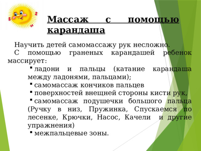 Массаж с помощью карандаша Научить детей самомассажу рук несложно. С помощью граненых карандашей ребенок массирует: ладони и пальцы (катание карандаша между ладонями, пальцами); самомассаж кончиков пальцев поверхностей внещней стороны кисти рук, самомассаж подушечки большого пальца (Ручку в низ, Пружинка, Спускаемся по лесенке, Крючки, Насос, Качели и другие упражнения) межпальцевые зоны. ладони и пальцы (катание карандаша между ладонями, пальцами); самомассаж кончиков пальцев поверхностей внещней стороны кисти рук, самомассаж подушечки большого пальца (Ручку в низ, Пружинка, Спускаемся по лесенке, Крючки, Насос, Качели и другие упражнения) межпальцевые зоны. ладони и пальцы (катание карандаша между ладонями, пальцами); самомассаж кончиков пальцев поверхностей внещней стороны кисти рук, самомассаж подушечки большого пальца (Ручку в низ, Пружинка, Спускаемся по лесенке, Крючки, Насос, Качели и другие упражнения) межпальцевые зоны. 