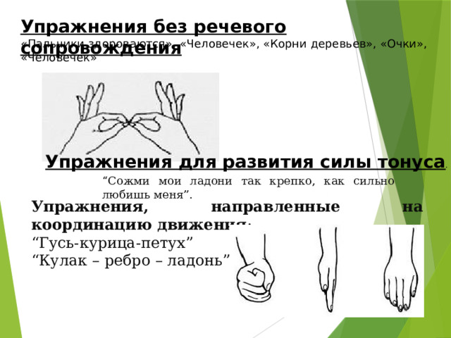 Упражнения без речевого сопровождения «Пальчики здороваются», «Человечек», «Корни деревьев», «Очки», «Человечек» Упражнения для развития силы тонуса . “ Сожми мои ладони так крепко, как сильно любишь меня”.  Упражнения, направленные на координацию движения : “ Гусь-курица-петух”  “ Кулак – ребро – ладонь” 
