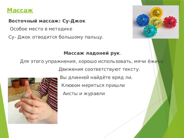 Массаж    Восточный массаж: Су-Джок  Особое место в методике Су- Джок отводится большому пальцу.  Массаж ладоней рук . Для этого упражнения, хорошо использовать, мячи ёжики.  Движения соответствуют тексту.  Вы длинней найдёте вряд ли.  Клювом меряться пришли  Аисты и журавли 