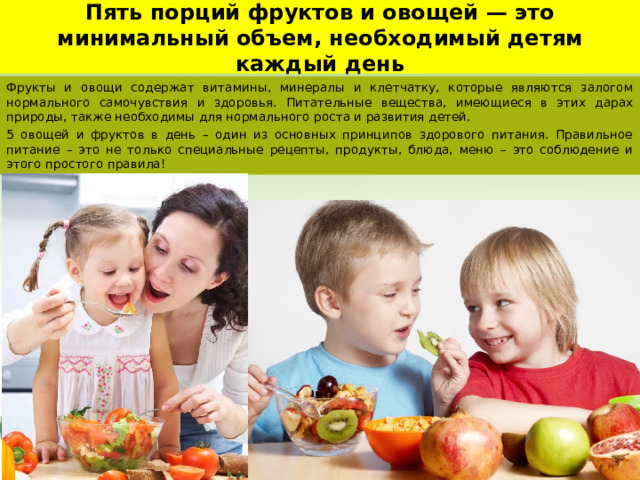 Пять порций фруктов и овощей — это минимальный объем, необходимый детям каждый день Фрукты и овощи содержат витамины, минералы и клетчатку, которые являются залогом нормального самочувствия и здоровья. Питательные вещества, имеющиеся в этих дарах природы, также необходимы для нормального роста и развития детей. 5 овощей и фруктов в день – один из основных принципов здорового питания. Правильное питание – это не только специальные рецепты, продукты, блюда, меню – это соблюдение и этого простого правила! 