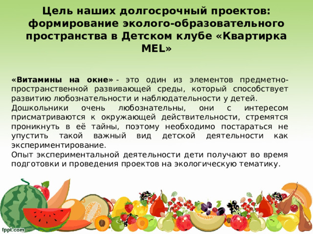 Цель наших долгосрочный проектов:  формирование эколого-образовательного пространства в Детском клубе «Квартирка MEL » «Витамины на окне»  - это один из элементов предметно-пространственной развивающей среды, который способствует развитию любознательности и наблюдательности у детей. Дошкольники очень любознательны, они с интересом присматриваются к окружающей действительности, стремятся проникнуть в её тайны, поэтому необходимо постараться не упустить такой важный вид детской деятельности как экспериментирование. Опыт экспериментальной деятельности дети получают во время подготовки и проведения проектов на экологическую тематику. 