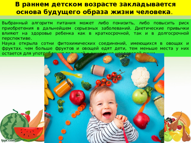 В раннем детском возрасте закладывается основа будущего образа жизни человека . Выбранный алгоритм питания может либо понизить, либо повысить риск приобретения в дальнейшем серьезных заболеваний. Диетические привычки влияют на здоровье ребенка как в краткосрочной, так и в долгосрочной перспективе. Наука открыла сотни фитохимических соединений, имеющихся в овощах и фруктах. чем больше фруктов и овощей едят дети, тем меньше места у них остается для употребления ведущей к ожирению нездоровой пищи.  