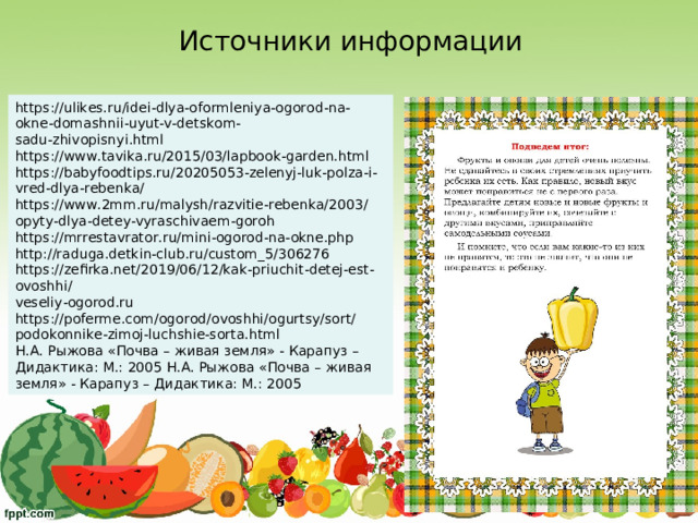 Источники информации https://ulikes.ru/idei-dlya-oformleniya-ogorod-na-okne-domashnii-uyut-v-detskom- sadu-zhivopisnyi.html  https://www.tavika.ru/2015/03/lapbook-garden.html  https://babyfoodtips.ru/20205053-zelenyj-luk-polza-i-vred-dlya-rebenka/ https://www.2mm.ru/malysh/razvitie-rebenka/2003/opyty-dlya-detey-vyraschivaem-goroh  https://mrrestavrator.ru/mini-ogorod-na-okne.php  http://raduga.detkin-club.ru/custom_5/306276 https://zefirka.net/2019/06/12/kak-priuchit-detej-est-ovoshhi/  veseliy-ogorod.ru https://poferme.com/ogorod/ovoshhi/ogurtsy/sort/podokonnike-zimoj-luchshie-sorta.html Н.А. Рыжова «Почва – живая земля» - Карапуз – Дидактика: М.: 2005 Н.А. Рыжова «Почва – живая земля» - Карапуз – Дидактика: М.: 2005 