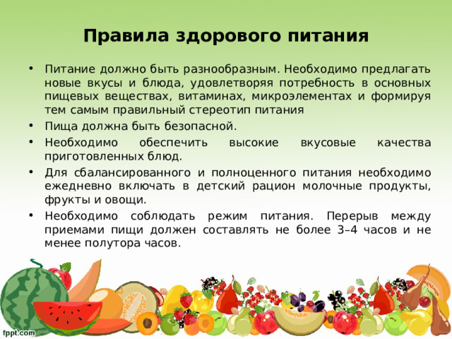 Правила здорового питания Питание должно быть разнообразным. Необходимо предлагать новые вкусы и блюда, удовлетворяя потребность в основных пищевых веществах, витаминах, микроэлементах и формируя тем самым правильный стереотип питания Пища должна быть безопасной.  Необходимо обеспечить высокие вкусовые качества приготовленных блюд.  Для сбалансированного и полноценного питания необходимо ежедневно включать в детский рацион молочные продукты, фрукты и овощи. Необходимо соблюдать режим питания. Перерыв между приемами пищи должен составлять не более 3–4 часов и не менее полутора часов. 